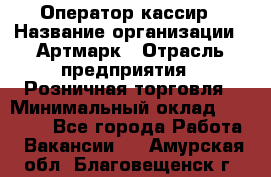 Оператор-кассир › Название организации ­ Артмарк › Отрасль предприятия ­ Розничная торговля › Минимальный оклад ­ 20 000 - Все города Работа » Вакансии   . Амурская обл.,Благовещенск г.